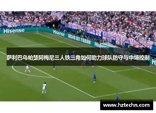 萨利巴乌帕楚阿梅尼三人铁三角如何助力球队防守与中场控制