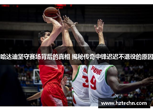 哈达迪坚守赛场背后的真相 揭秘传奇中锋迟迟不退役的原因